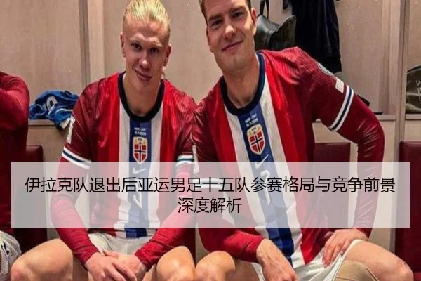 伊拉克队退出后亚运男足十五队参赛格局与竞争前景深度解析