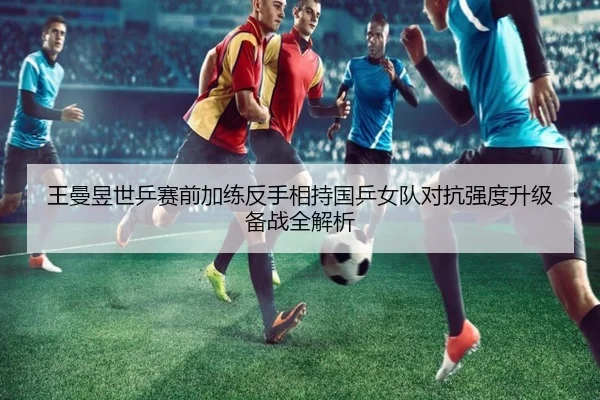 王曼昱世乒赛前加练反手相持国乒女队对抗强度升级备战全解析