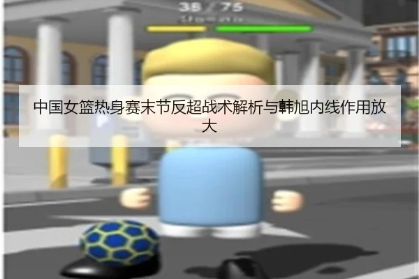 中国女篮热身赛末节反超战术解析与韩旭内线作用放大