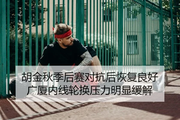 胡金秋季后赛对抗后恢复良好 广厦内线轮换压力明显缓解